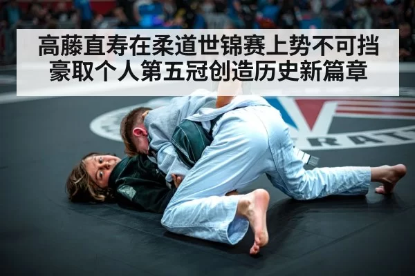高藤直寿在柔道世锦赛上势不可挡豪取个人第五冠创造历史新篇章