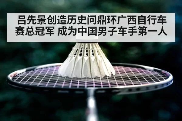 吕先景创造历史问鼎环广西自行车赛总冠军 成为中国男子车手第一人