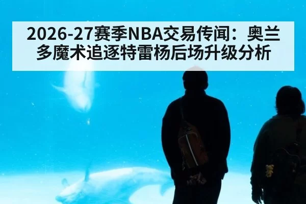 2026-27赛季NBA交易传闻：奥兰多魔术追逐特雷杨后场升级分析